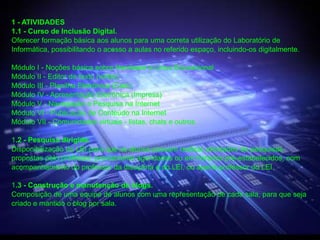 1 - ATIVIDADES
1.1 - Curso de Inclusão Digital.
Oferecer formação básica aos alunos para uma correta utilização do Laboratório de
Informática, possibilitando o acesso a aulas no referido espaço, incluindo-os digitalmente.

Módulo I - Noções básica sobre Hardware e Linux Educacional
Módulo II - Editor de texto (writer)
Módulo III - Planilha Eletrônica (Calc)
Módulo IV - Apresentação Eletrônica (Impress)
Módulo V - Navegação e Pesquisa na Internet
Módulo VI - Publicação de Conteúdo na Internet
Módulo VII - Comunidades virtuais - listas, chats e outros.

1.2 - Pesquisa dirigida.
Disponibilização do LEI para que os alunos possam realizar atividades de pesquisas
propostas pelo professor, previamente agendadas ou em horários pré-estabelecidos, com
acompanhamento do professor da disciplina e do LEI, ou apena professor do LEI.

1.3 - Construção e manutenção de blogs.
Composição de uma equipe de alunos com uma representação de cada sala, para que seja
criado e mantido o blog por sala.
 