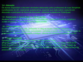 1.4 - Interação
Os alunos respondem e discutem atividades elaboradas pelos professores de suas disciplinas
e professores do LEI, resolvendo questionários, expondo sua visão sobre o assunto em
discussão e participam de fórum de discussão, utilizando a plataforma ThinkQuest.

1.5 - Construção e manutenção do site da escola:
Atualizar sempre o site da escola, que já está publicado, colocando trabalhos, projetos e
outras atividades de interesse da comunidade escolar.

1.6 - Jornal eletrônico.
Equipe de alunos de cada sala, publicarão no blog da equipe matérias referentes a
acontecimentos locais, esportivos, curiosidades, culinárias e outros, com acompanhamento do
responsável pela área de linguagem e códigos, ciências da natureza e o professor do LEI.

1.7 – Nossa localidade
Despertando o interesse de nossos alunos para disciplinas como
geografia, historia, biologia, matemática, química e física com aula de campo, onde serão
feitos levantamento de potencialidades, fenômenos naturais de nossa região, resgate da
história das comunidades, orientação ambiental, registradas, comentadas e apontamento de
possíveis causas e soluções.
 