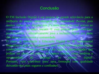 Conclusão

O FM Inclusão Digital é um projeto de grande relevância para a
melhoria do ensino aprendizagem da comunidade escolar, pois
muitos alunos que chegam nos 1ºs anos nunca tiveram acesso ao
computador e as redes sociais. E esse projeto pode contribuir
positivamente e educativamente para a inclusão digital por parte
dos alunos, professores e comunidade.
O curso de Introdução a Educação Digital foi de fundamental
importância para nós professores, pois possibilitou ampliar nossos
conhecimentos. Com isso abre-se um leque de oportunidades que
podem ser posto em prática no espaço escolar como também a
oportunidade      de      interagir    no       mundo       digital.
Portanto, veio contribuir para uma formação com qualidade
deixando-nos mais seguros e confiantes.
 