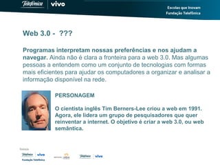 Web 3.0 - ???
Programas interpretam nossas preferências e nos ajudam a
navegar. Ainda não é clara a fronteira para a web 3.0. Mas algumas
pessoas a entendem como um conjunto de tecnologias com formas
mais eficientes para ajudar os computadores a organizar e analisar a
informação disponível na rede.
PERSONAGEM
O cientista inglês Tim Berners-Lee criou a web em 1991.
Agora, ele lidera um grupo de pesquisadores que quer
reinventar a internet. O objetivo é criar a web 3.0, ou web
semântica.
 