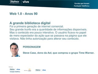 Web 1.0 - Anos 90
A grande biblioteca digital
Foi a primeira geração de internet comercial.
Seu grande trunfo era a quantidade de informações disponíveis.
Mas o conteúdo era pouco interativo. O usuário ficava no papel
de mero espectador da ação que se passava na página que ele
visitava. Não tinha autorização para alterar seu conteúdo.
PERSONAGEM
Steve Case, dono da Aol, que comprou o grupo Time Warner.
 