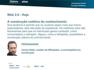 Web 2.0 - Hoje
A construção coletiva do conhecimento
Sua essência é permitir que os usuários sejam mais que meros
espectadores: eles são parte do espetáculo. Os melhores sites são
ferramentas para que os internautas gerem conteúdo, criem
comunidades e interajam. Alguns, como a Wikipédia, possibilitam a
construção coletiva do conhecimento.
PERSONAGEM
Jimmy Wale, criador da Wikipédia, a enciclopédia em
construção.
 