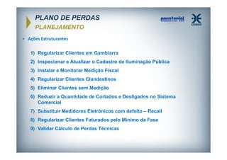 PLANO DE PERDAS
PLANEJAMENTO
• Ações Estruturantes
1) Regularizar Clientes em Gambiarra
2) Inspecionar e Atualizar o Cadastro de Iluminação Pública
3) Instalar e Monitorar Medição Fiscal
4) Regularizar Clientes Clandestinos
5) Eliminar Clientes sem Medição
6) Reduzir a Quantidade de Cortados e Desligados no Sistema
Comercial
7) Substituir Medidores Eletrônicos com defeito – Recall
8) Regularizar Clientes Faturados pelo Mínimo da Fase
9) Validar Cálculo de Perdas Técnicas

 