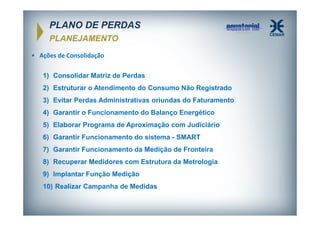 PLANO DE PERDAS
PLANEJAMENTO
• Ações de Consolidação
1) Consolidar Matriz de Perdas
2) Estruturar o Atendimento do Consumo Não Registrado
3) Evitar Perdas Administrativas oriundas do Faturamento
4) Garantir o Funcionamento do Balanço Energético
5) Elaborar Programa de Aproximação com Judiciário
6) Garantir Funcionamento do sistema - SMART
7) Garantir Funcionamento da Medição de Fronteira
8) Recuperar Medidores com Estrutura da Metrologia
9) Implantar Função Medição
10) Realizar Campanha de Medidas

 