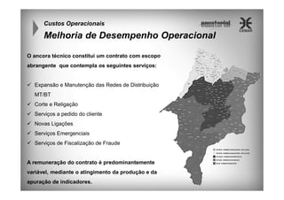 Custos Operacionais

Melhoria de Desempenho Operacional
O ancora técnico constitui um contrato com escopo
abrangente que contempla os seguintes serviços:

Expansão e Manutenção das Redes de Distribuição
MT/BT
Corte e Religação
Serviços a pedido do cliente
Novas Ligações
Serviços Emergenciais
Serviços de Fiscalização de Fraude

A remuneração do contrato é predominantemente
variável, mediante o atingimento da produção e da
apuração de indicadores.

 