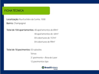 FICHA TÉCNICA


 Localização: Rua Euclides da Cunha, 1500
 Bairro: Champagnat


 Total de 104 apartamentos: 48 apartamentos de 89m²
                             48 apartamentos de 64m²
                             04 coberturas de 157m²
                             04 coberturas de 99m²


 Total de 18 pavimentos: 03 subsolos
                         Térreo
                         3° pavimento Área de Lazer
                         12 pavimentos tipo
 