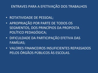 ENTRAVES PARA A EFETIVAÇÃO DOS TRABALHOS ROTATIVIDADE DE PESSOAL; APROPRIAÇÃO POR PARTE DE TODOS OS SEGMENTOS, DOS PRINCÍPIOS DA PROPOSTA POLÍTICO PEDAGÓGICA; DIFICULDADE DA PARTICIPAÇÃO EFETIVA DAS FAMÍLIAS; VALORES FINANCEIROS INSUFICIENTES REPASSADOS PELOS ÓRGÃOS PÚBLICOS ÀS ESCOLAS. 