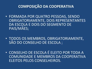 COMPOSIÇÃO DA COOPERATIVA FORMADA POR QUATRO PESSOAS, SENDO OBRIGATORIAMENTE, DOIS REPRESENTANTES DA ESCOLA E DOIS DO SEGMENTO DE  PAIS/MÃES; TODOS OS MEMBROS, OBRIGATORIAMENTE, SÃO DO CONSELHO DE ESCOLA ; CONSELHO DE ESCOLA É ELEITO POR TODA A COMUNIDADE E MEMBROS DA COOPERATIVA ELEITOS PELOS CONSELHEIROS. 