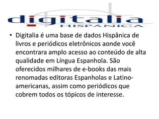 • Digitalia é uma base de dados Hispânica de
livros e periódicos eletrônicos aonde você
encontrara amplo acesso ao conteúdo de alta
qualidade em Língua Espanhola. São
oferecidos milhares de e-books das mais
renomadas editoras Espanholas e Latino-
americanas, assim como periódicos que
cobrem todos os tópicos de interesse.
 