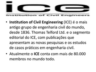 • Institution of Civil Engineering (ICE) é o mais
antigo grupo de engenharia civil do mundo,
desde 1836. Thomas Telford Ltd. e o segmento
editorial do ICE, com publicações que
apresentam as novas pesquisas e os estudos
de casos práticos em engenharia civil.
• Atualmente o ICE conta com mais de 80.000
membros no mundo todo.
 