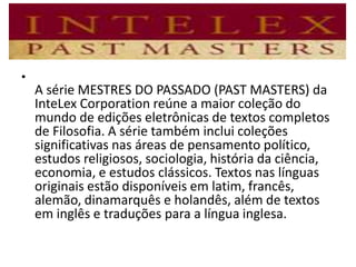 •
A série MESTRES DO PASSADO (PAST MASTERS) da
InteLex Corporation reúne a maior coleção do
mundo de edições eletrônicas de textos completos
de Filosofia. A série também inclui coleções
significativas nas áreas de pensamento político,
estudos religiosos, sociologia, história da ciência,
economia, e estudos clássicos. Textos nas línguas
originais estão disponíveis em latim, francês,
alemão, dinamarquês e holandês, além de textos
em inglês e traduções para a língua inglesa.
 