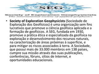 • Society of Exploration Geophysicists (Sociedade de
Exploração dos Geofísicos) é uma organização sem fins
lucrativos que promove a ciência geofísica aplicada e a
formação de geofísicos. A SEG, fundada em 1930,
promove a prática ética e especializada da geofísica na
exploração e desenvolvimento dos recursos naturais,
na caracterização de áreas próximas à superfície, e
para mitigar os riscos associados à terra. A Sociedade,
que possui mais de 33.000 membros em 138 países,
cumpre sua missão através das suas publicações,
conferências, fóruns, sítios de Internet, e
oportunidades educacionais.
 