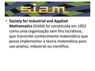 • Society for Industrial and Applied
Mathematics (SIAM) foi constituída em 1952
como uma organização sem fins lucrativos,
que transmite conhecimento matemático que
possa implementar a teoria matemática para
uso pratico, industrial ou científico.
 