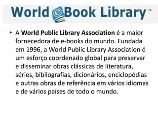 • A World Public Library Association é a maior
fornecedora de e-books do mundo. Fundada
em 1996, a World Public Library Association é
um esforço coordenado global para preservar
e disseminar obras clássicas de literatura,
séries, bibliografias, dicionários, enciclopédias
e outras obras de referência em vários idiomas
e de vários países de todo o mundo.
 