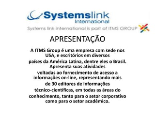 APRESENTAÇÃO
A ITMS Group é uma empresa com sede nos
USA, e escritórios em diversos
países da América Latina, dentre eles o Brasil.
Apresenta suas atividades
voltadas ao fornecimento de acesso a
informações on-line, representando mais
de 30 editores de informações
técnico-científicas, em todas as áreas do
conhecimento, tanto para o setor corporativo
como para o setor acadêmico.
 
