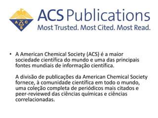 • A American Chemical Society (ACS) é a maior
sociedade científica do mundo e uma das principais
fontes mundiais de informação científica.
A divisão de publicações da American Chemical Society
fornece, à comunidade científica em todo o mundo,
uma coleção completa de periódicos mais citados e
peer-reviewed das ciências químicas e ciências
correlacionadas.
 