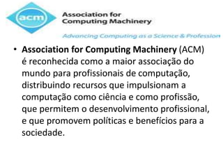 • Association for Computing Machinery (ACM)
é reconhecida como a maior associação do
mundo para profissionais de computação,
distribuindo recursos que impulsionam a
computação como ciência e como profissão,
que permitem o desenvolvimento profissional,
e que promovem políticas e benefícios para a
sociedade.
 