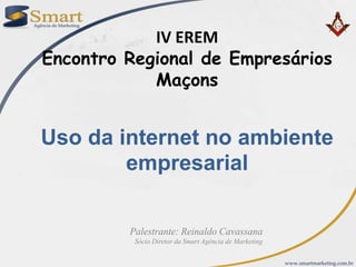 IV EREM Encontro Regional de Empresários Maçons Uso da internet no ambiente empresarial Palestrante: Reinaldo Cavassana  Sócio Diretor da Smart Agência de Marketing 
