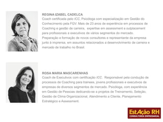 REGINA IZABEL CADELCA
Coach certificada pelo ICC, Psicóloga com especialização em Gestão do
Conhecimento pela FGV. Mais de 23 anos de experiência em processos de
Coaching e gestão de carreira, expertise em assessment e outplacement
para profissionais e executivos de vários segmentos do mercado.
Preparação e formação de novos consultores e representante da empresa
junto à imprensa, em assuntos relacionados a desenvolvimento de carreira e
mercado de trabalho no Brasil.
ROSA MARIA MASCARENHAS
Coach de Executivos com certificação ICC. Responsável pela condução de
processos de Coaching para trainees, jovens profissionais e executivos de
empresas de diversos segmentos de mercado. Psicóloga, com experiência
em Gestão de Pessoas dedicando-se a projetos de Treinamento, Seleção,
Gestão de Clima Organizacional, Atendimento a Cliente, Planejamento
Estratégico e Assessment.
 