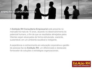 A EstAção RH Consultoria Empresarial está presente no
mercado há mais de 15 anos, atuando no desenvolvimento do
potencial humano, a fim de que os resultados almejados pelos
Clientes sejam alcançados de forma estruturada, coerente,
sustentável, em um ambiente saudável e instigante.
A experiência e conhecimento em educação corporativa e gestão
de pessoas faz da EstAção RH, um diferenciado e destacado
fornecedor de soluções e estratégias organizacionais.
 