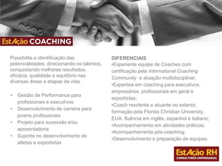 Possibilita a identificação das
potencialidades, direcionando os talentos,
conquistando melhores resultados,
eficácia, qualidade e equilíbrio nas
diversas áreas e etapas da vida.
DIFERENCIAIS
•Experiente equipe de Coaches com
certificação pela International Coaching
Community e atuação multidisciplinar;
•Expertise em coaching para executivos,
empresários, profissionais em geral e
esportistas;
•Coach residente e atuante no exterior,
formação pela Florida Christian University,
EUA, fluência em inglês, espanhol e italiano;
•Acompanhamento em atividades práticas;
•Acompanhamento pós-coaching;
•Desenvolvimento e preparação de equipes.
• Gestão de Performance para
profissionais e executivos
• Desenvolvimento de carreira para
jovens profissionais
• Projeto para sucessão e/ou
aposentadoria
• Suporte no desenvolvimento de
atletas e esportistas
 