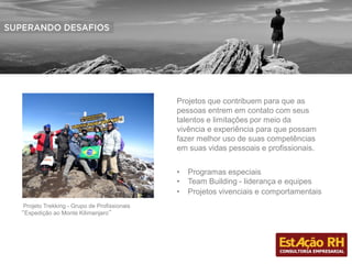 Projeto Trekking - Grupo de Profissionais
“Expedição ao Monte Kilimanjaro”
• Programas especiais
• Team Building - liderança e equipes
• Projetos vivenciais e comportamentais
Projetos que contribuem para que as
pessoas entrem em contato com seus
talentos e limitações por meio da
vivência e experiência para que possam
fazer melhor uso de suas competências
em suas vidas pessoais e profissionais.
 