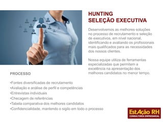 Desenvolvemos as melhores soluções
no processo de recrutamento e seleção
de executivos, em nível nacional,
identificando e avaliando os profissionais
mais qualificados para as necessidades
dos nossos clientes.
Nossa equipe utiliza de ferramentas
especializadas que permitem a
excelência na apresentação dos
melhores candidatos no menor tempo.
HUNTING
SELEÇÃO EXECUTIVA
PROCESSO
•Fontes diversificadas de recrutamento
•Avaliação e análise de perfil e competências
•Entrevistas individuais
•Checagem de referências
•Tabela comparativa dos melhores candidatos
•Confidencialidade, mantendo o sigilo em todo o processo
 