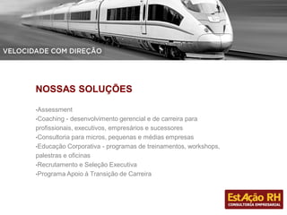 NOSSAS SOLUÇÕES
•Assessment
•Coaching - desenvolvimento gerencial e de carreira para
profissionais, executivos, empresários e sucessores
•Consultoria para micros, pequenas e médias empresas
•Educação Corporativa - programas de treinamentos, workshops,
palestras e oficinas
•Recrutamento e Seleção Executiva
•Programa Apoio à Transição de Carreira
 