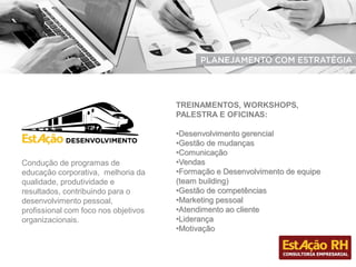Condução de programas de
educação corporativa, melhoria da
qualidade, produtividade e
resultados, contribuindo para o
desenvolvimento pessoal,
profissional com foco nos objetivos
organizacionais.
TREINAMENTOS, WORKSHOPS,
PALESTRA E OFICINAS:
•Desenvolvimento gerencial
•Gestão de mudanças
•Comunicação
•Vendas
•Formação e Desenvolvimento de equipe
(team building)
•Gestão de competências
•Marketing pessoal
•Atendimento ao cliente
•Liderança
•Motivação
 