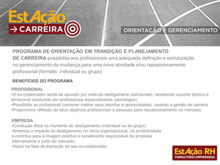 BENEFÍCIOS DO PROGRAMA
PROFISSIONAL
•O ex-colaborador sente-se apoiado por meio do desligamento estruturado, recebendo suporte técnico e
emocional conduzido por profissionais especializados (psicólogos).
•Possibilita ao profissional conhecer melhor seus talentos e oportunidades, visando a gestão de carreira.
•Proporciona reflexão de seus objetivos profissionais e pessoais para reposicionamento no mercado.
PROGRAMA DE ORIENTAÇÃO EM TRANSIÇÃO E PLANEJAMENTO
DE CARREIRA possibilita aos profissionais uma adequada definição e estruturação
no gerenciamento da mudança para uma nova atividade e/ou reposicionamento
profissional (formato: individual ou grupo)
EMPRESA
•Condução ética no momento do desligamento (individual ou do grupo).
•Ameniza o impacto do desligamento no clima organizacional, na produtividade
e contribui para a imagem positiva e socialmente responsável da empresa
internamente e junto ao mercado.
•Apoio na fase de transição ao seu ex-colaborador.
 