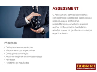 PROCESSO
• Definição das competências
• Mapeamento das expectativas
• Condução da avaliação
• Análise e mapeamento dos resultados
• Feedback
• Relatórios de resultados
O Assessment, permite identificar as
competências estratégicas essenciais ao
negócio, área e profissional,
possibilitando desenvolver e explorar
melhor conhecimentos, habilidades,
atitudes e atuar na gestão das mudanças
organizacionais.
ASSESSMENT
 
