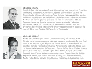 ADILSON SOUZA
Coach de Executivos com Certificação Internacional pela International Coaching
Community, Palestrante, Consultor e Docente. Experiência de 25 anos em
Administração e Desenvolvimento do Fator Humano nas organizações. Master-
trainer em Programação Neurolinguística; Especialista em Condução de Grupos;
Mestrado em Psicologia; Pós-graduado em Adm. de Empresas e Adm. de
Recursos Humanos. Docente nos cursos de pós-graduação / MBA das
Faculdades ESPM, FIA, INPG e Escola de Negócios Trevisan. Atua em
programas de educação e treinamento em diversas empresas de destaque no
mercado.Diretor da EstAção RH Consultoria Empresarial.
ADRIANA MIRAGE
Mestre em Coaching pela Florida Christian University, em Orlando, EUA;
Ministra treinamentos, assessora e conduz grupos de turistas pela Europa; Total
fluência nos idiomas inglês, espanhol e italiano e fluência intermediária em
alemão e francês. Formação em Técnica Agroambiental na Sicília, Itália e Guia
de Turismo pela Secretaria de Turismo do Estado de São Paulo. Visitou diversos
países, tais como: EUA, Canadá, Egito, África do Sul, Turquia, China, Índia,
Portugal, Itália, França, Inglaterra, Alemanha, Suíça, Austria, Holanda, Grécia,
República Tcheca, San Marino. Visitação a Patagônia Chilena e Argentina,
Machu Pichu, Grand Canyon, BryceCanyon. Residência e atuação nos EUA.
 