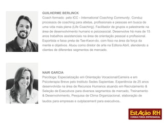 GUILHERME BERLINCK
Coach formado pelo ICC - International Coaching Community. Conduz
processos de coaching para atletas, profissionais e pessoas em busca de
uma vida mais plena (Life Coaching). Facilitador de grupos e palestrante na
área de desenvolvimento humano e psicossocial. Desenvolve há mais de 15
anos trabalhos assistenciais na área de orientação pessoal e profissional.
Esportista e faixa preta de Tae-Kwon-do, com foco na área da força da
mente e objetivos. Atuou como diretor de arte na Editora Abril, atendendo a
clientes de diferentes segmentos de mercado.
NAIR GARCIA
Psicóloga; Especialização em Orientação Vocacional/Carreira e em
Psicoterapia Breve pelo Instituto Sedes Sapientiae. Experiência de 25 anos
desenvolvida na área de Recursos Humanos atuando em Recrutamento &
Seleção de Executivos para diversos segmentos de mercado, Treinamento
& Desenvolvimento, Pesquisa de Clima Organizacional, elaboração de
laudos para empresas e outplacement para executivos.
 
