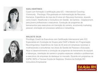 SUELI MARTINES
Coach com formação e certificação pela ICC - International Coaching
Community. Psicóloga, Pós-graduada em Administração de Recursos
Humanos. Experiência de mais de 23 anos em Recursos Humanos, atuando
como Coach, Headhunter e Consultora em Gestão de Carreira - Outplacement,
para jovens profissionais e executivos. Condução de programas de
treinamentos para executivos em transição de carreira, envolvendo marketing
pessoal, orientação em processos seletivos e networking.
WALDETE SILVA
Psicóloga; Coach de Executivos com Certificação Internacional pelo ICC;
Especialista em Condução de Grupos pela FAAP e Master em Programação
Neurolinguística. Experiência de mais de 30 anos em empresas nacionais e
multinacionais e consultorias nas áreas de Gestão de Pessoas e Educação.
Atua no desenvolvimento e condução de programas de treinamento de equipes
e lideranças, orientação de carreira e projetos especiais voltados a profissionais
e executivos de empresas de destaque no mercado. Docente em programas na
ESPM, INPG e Trevisan Escola de Negócios. Diretora da EstAção RH
Consultoria Empresarial.
 