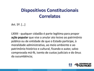 Dispositivos Constitucionais
                  Correlatos
Art. 5º. [...]

LXXIII - qualquer cidadão é parte legítima para propor
ação popular que vise a anular ato lesivo ao patrimônio
público ou de entidade de que o Estado participe, à
moralidade administrativa, ao meio ambiente e ao
patrimônio histórico e cultural, ficando o autor, salvo
comprovada má-fé, isento de custas judiciais e do ônus
da sucumbência;

                                                          10
 