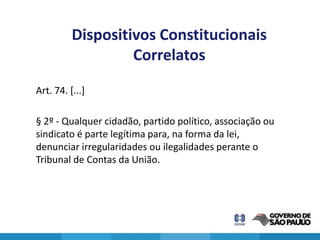 Dispositivos Constitucionais
                   Correlatos
Art. 74. [...]

§ 2º - Qualquer cidadão, partido político, associação ou
sindicato é parte legítima para, na forma da lei,
denunciar irregularidades ou ilegalidades perante o
Tribunal de Contas da União.




                                                           11
 