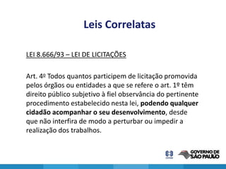 Leis Correlatas

LEI 8.666/93 – LEI DE LICITAÇÕES

Art. 4o Todos quantos participem de licitação promovida
pelos órgãos ou entidades a que se refere o art. 1º têm
direito público subjetivo à fiel observância do pertinente
procedimento estabelecido nesta lei, podendo qualquer
cidadão acompanhar o seu desenvolvimento, desde
que não interfira de modo a perturbar ou impedir a
realização dos trabalhos.


                                                             12
 