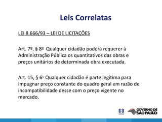 Leis Correlatas
LEI 8.666/93 – LEI DE LICITAÇÕES

Art. 7º, § 8o Qualquer cidadão poderá requerer à
Administração Pública os quantitativos das obras e
preços unitários de determinada obra executada.

Art. 15, § 6o Qualquer cidadão é parte legítima para
impugnar preço constante do quadro geral em razão de
incompatibilidade desse com o preço vigente no
mercado.

                                                       13
 