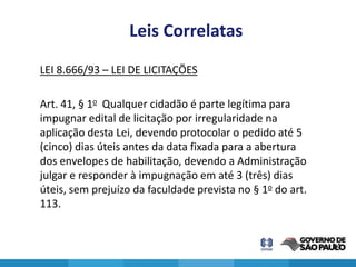 Leis Correlatas
LEI 8.666/93 – LEI DE LICITAÇÕES

Art. 41, § 1o Qualquer cidadão é parte legítima para
impugnar edital de licitação por irregularidade na
aplicação desta Lei, devendo protocolar o pedido até 5
(cinco) dias úteis antes da data fixada para a abertura
dos envelopes de habilitação, devendo a Administração
julgar e responder à impugnação em até 3 (três) dias
úteis, sem prejuízo da faculdade prevista no § 1o do art.
113.


                                                            14
 