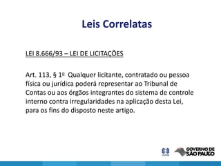 Leis Correlatas

LEI 8.666/93 – LEI DE LICITAÇÕES

Art. 113, § 1o Qualquer licitante, contratado ou pessoa
física ou jurídica poderá representar ao Tribunal de
Contas ou aos órgãos integrantes do sistema de controle
interno contra irregularidades na aplicação desta Lei,
para os fins do disposto neste artigo.




                                                          15
 