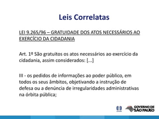 Leis Correlatas
LEI 9.265/96 – GRATUIDADE DOS ATOS NECESSÁRIOS AO
EXERCÍCIO DA CIDADANIA

Art. 1º São gratuitos os atos necessários ao exercício da
cidadania, assim considerados: [...]

III - os pedidos de informações ao poder público, em
todos os seus âmbitos, objetivando a instrução de
defesa ou a denúncia de irregularidades administrativas
na órbita pública;

                                                            16
 