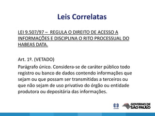 Leis Correlatas
LEI 9.507/97 – REGULA O DIREITO DE ACESSO A
INFORMAÇÕES E DISCIPLINA O RITO PROCESSUAL DO
HABEAS DATA.

Art. 1º. (VETADO)
Parágrafo único. Considera-se de caráter público todo
registro ou banco de dados contendo informações que
sejam ou que possam ser transmitidas a terceiros ou
que não sejam de uso privativo do órgão ou entidade
produtora ou depositária das informações.

                                                        17
 