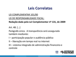 Leis Correlatas
LEI COMPLEMENTAR 101/00
LEI DE RESPONSABILIDADE FISCAL:
Redação dada pela Lei Complementar nº 131, de 2009

Art. 48. [...]
Parágrafo único. A transparência será assegurada
também mediante:
I – participação popular e audiência pública
II – liberação em tempo real na internet
III – sistema integrado de administração financeira e
controle
                                                        19
 