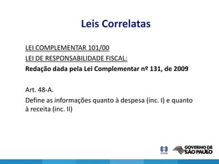 Leis Correlatas
LEI COMPLEMENTAR 101/00
LEI DE RESPONSABILIDADE FISCAL:
Redação dada pela Lei Complementar nº 131, de 2009

Art. 48-A.
Define as informações quanto à despesa (inc. I) e quanto
à receita (inc. II)




                                                           20
 