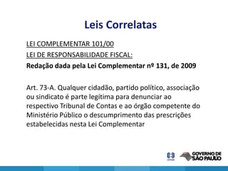 Leis Correlatas
LEI COMPLEMENTAR 101/00
LEI DE RESPONSABILIDADE FISCAL:
Redação dada pela Lei Complementar nº 131, de 2009

Art. 73-A. Qualquer cidadão, partido político, associação
ou sindicato é parte legítima para denunciar ao
respectivo Tribunal de Contas e ao órgão competente do
Ministério Público o descumprimento das prescrições
estabelecidas nesta Lei Complementar



                                                            21
 