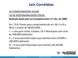 Leis Correlatas
LEI COMPLEMENTAR 101/00
LEI DE RESPONSABILIDADE FISCAL:
Redação dada pela Lei Complementar nº 131, de 2009

Art. 73-B. Prazos para cumprimento do art. 48, II e III e
48-A, a contar de 28/05/2009:
I – 1 ano para União, Estados, DF e Municípios com mais
de 100.000 habitantes
II – 2 anos para Municípios que tenham entre 50.000 e
100.000 habitantes
III – 4 anos para Municípios que tenham até 50.000
habitantes

                                                            22
 
