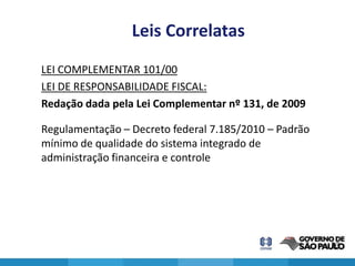 Leis Correlatas
LEI COMPLEMENTAR 101/00
LEI DE RESPONSABILIDADE FISCAL:
Redação dada pela Lei Complementar nº 131, de 2009

Regulamentação – Decreto federal 7.185/2010 – Padrão
mínimo de qualidade do sistema integrado de
administração financeira e controle




                                                       23
 