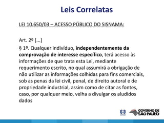 Leis Correlatas
LEI 10.650/03 – ACESSO PÚBLICO DO SISNAMA:

Art. 2º [...]
§ 1º. Qualquer indivíduo, independentemente da
comprovação de interesse específico, terá acesso às
informações de que trata esta Lei, mediante
requerimento escrito, no qual assumirá a obrigação de
não utilizar as informações colhidas para fins comerciais,
sob as penas da lei civil, penal, de direito autoral e de
propriedade industrial, assim como de citar as fontes,
caso, por qualquer meio, velha a divulgar os aludidos
dados

                                                             24
 