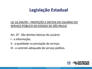 Legislação Estadual

LEI 10.294/99 – PROTEÇÃO E DEFESA DO USUÁRIO DO
SERVIÇO PÚBLICO DO ESTADO DE SÃO PAULO

Art. 3º - São direitos básicos do usuário:
I - a informação;
II - a qualidade na prestação do serviço;
III - o controle adequado do serviço público.




                                                  25
 