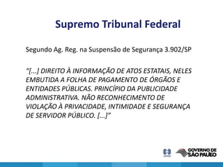 Supremo Tribunal Federal

Segundo Ag. Reg. na Suspensão de Segurança 3.902/SP

“[...] DIREITO À INFORMAÇÃO DE ATOS ESTATAIS, NELES
EMBUTIDA A FOLHA DE PAGAMENTO DE ÓRGÃOS E
ENTIDADES PÚBLICAS. PRINCÍPIO DA PUBLICIDADE
ADMINISTRATIVA. NÃO RECONHECIMENTO DE
VIOLAÇÃO À PRIVACIDADE, INTIMIDADE E SEGURANÇA
DE SERVIDOR PÚBLICO. [...]”




                                                      26
 